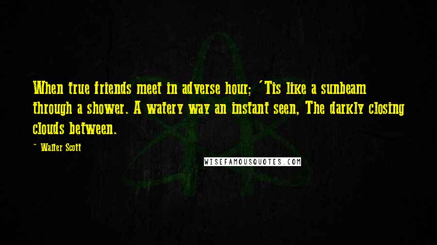 Walter Scott Quotes: When true friends meet in adverse hour; 'Tis like a sunbeam through a shower. A watery way an instant seen, The darkly closing clouds between.