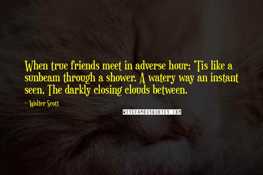 Walter Scott Quotes: When true friends meet in adverse hour; 'Tis like a sunbeam through a shower. A watery way an instant seen, The darkly closing clouds between.