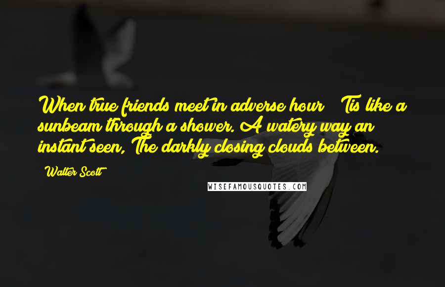 Walter Scott Quotes: When true friends meet in adverse hour; 'Tis like a sunbeam through a shower. A watery way an instant seen, The darkly closing clouds between.