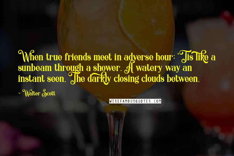 Walter Scott Quotes: When true friends meet in adverse hour; 'Tis like a sunbeam through a shower. A watery way an instant seen, The darkly closing clouds between.