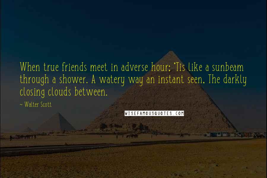 Walter Scott Quotes: When true friends meet in adverse hour; 'Tis like a sunbeam through a shower. A watery way an instant seen, The darkly closing clouds between.