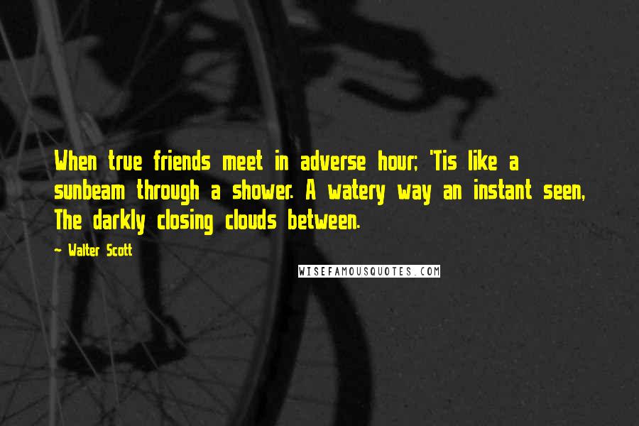 Walter Scott Quotes: When true friends meet in adverse hour; 'Tis like a sunbeam through a shower. A watery way an instant seen, The darkly closing clouds between.