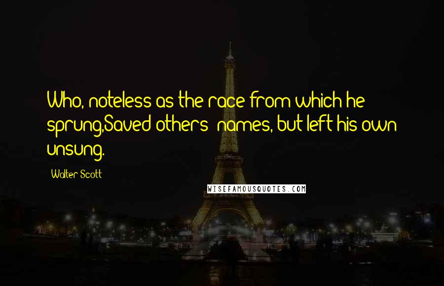 Walter Scott Quotes: Who, noteless as the race from which he sprung,Saved others' names, but left his own unsung.