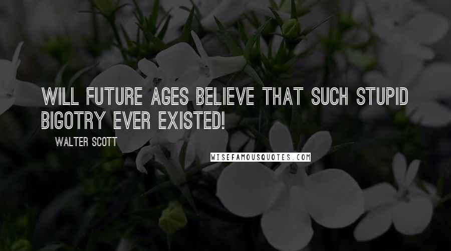 Walter Scott Quotes: Will future ages believe that such stupid bigotry ever existed!
