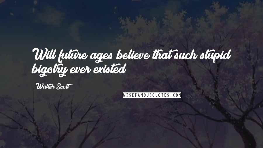 Walter Scott Quotes: Will future ages believe that such stupid bigotry ever existed!