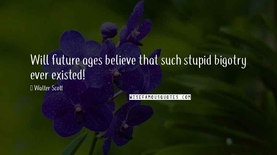 Walter Scott Quotes: Will future ages believe that such stupid bigotry ever existed!