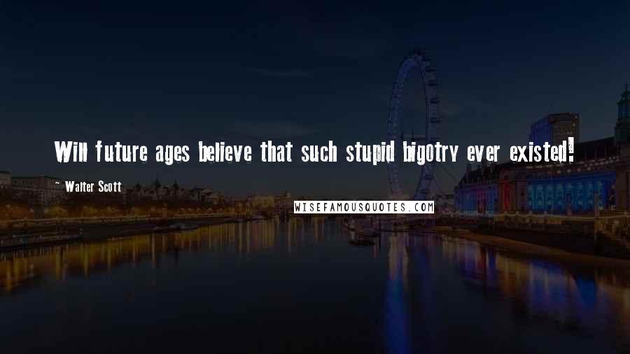 Walter Scott Quotes: Will future ages believe that such stupid bigotry ever existed!
