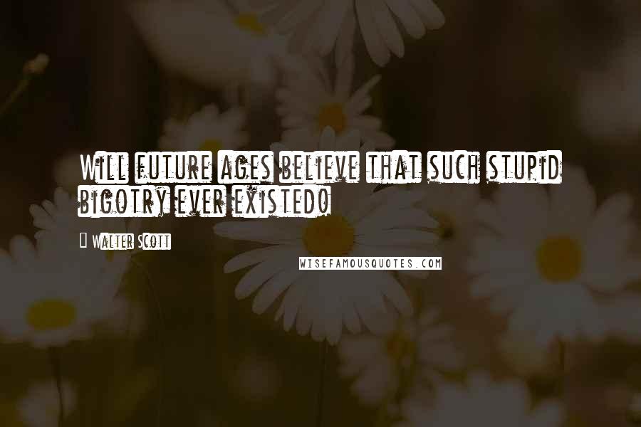 Walter Scott Quotes: Will future ages believe that such stupid bigotry ever existed!