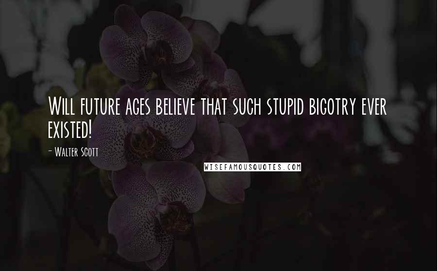 Walter Scott Quotes: Will future ages believe that such stupid bigotry ever existed!