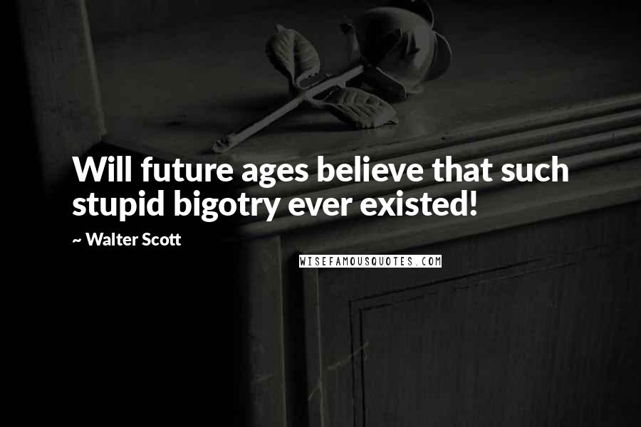 Walter Scott Quotes: Will future ages believe that such stupid bigotry ever existed!