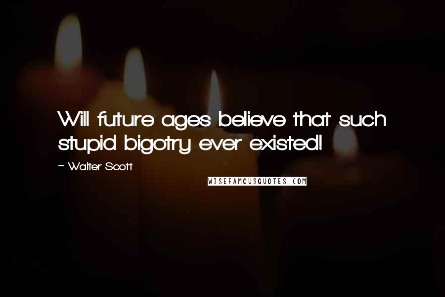 Walter Scott Quotes: Will future ages believe that such stupid bigotry ever existed!