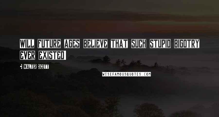 Walter Scott Quotes: Will future ages believe that such stupid bigotry ever existed!