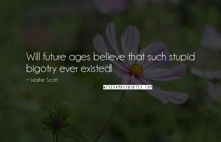 Walter Scott Quotes: Will future ages believe that such stupid bigotry ever existed!