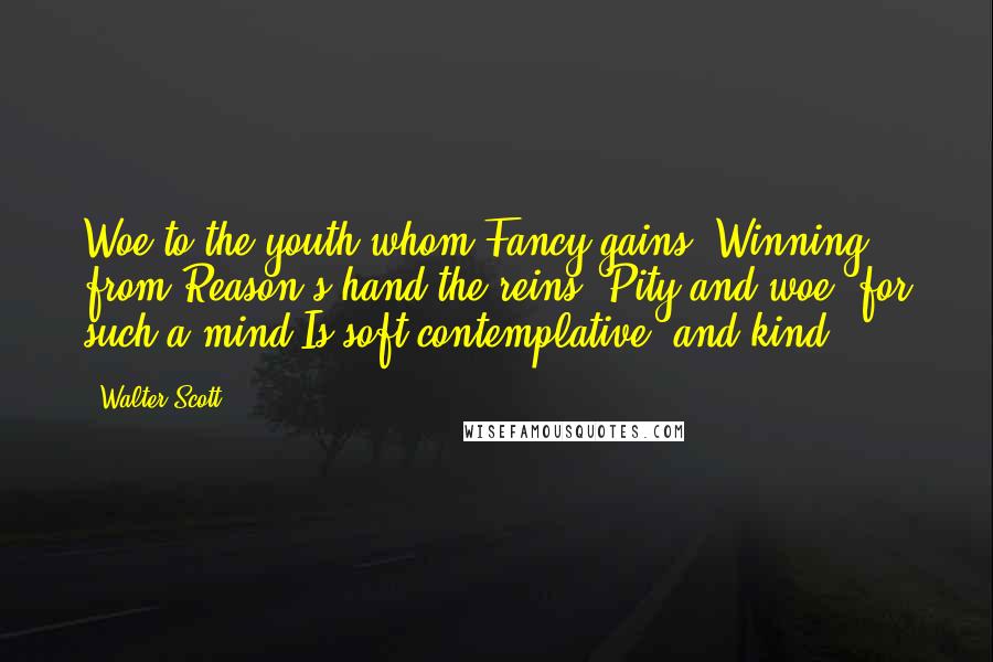 Walter Scott Quotes: Woe to the youth whom Fancy gains, Winning from Reason's hand the reins, Pity and woe! for such a mind Is soft contemplative, and kind.