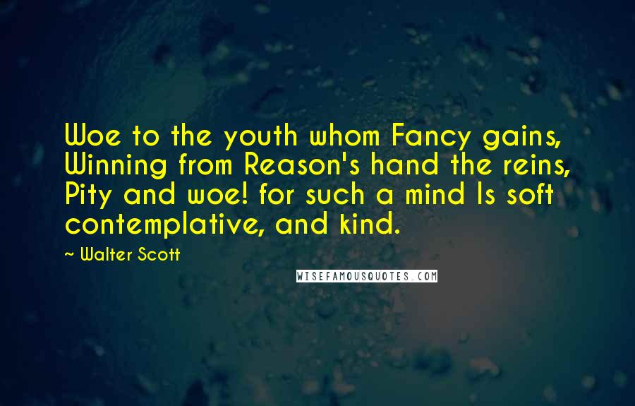 Walter Scott Quotes: Woe to the youth whom Fancy gains, Winning from Reason's hand the reins, Pity and woe! for such a mind Is soft contemplative, and kind.