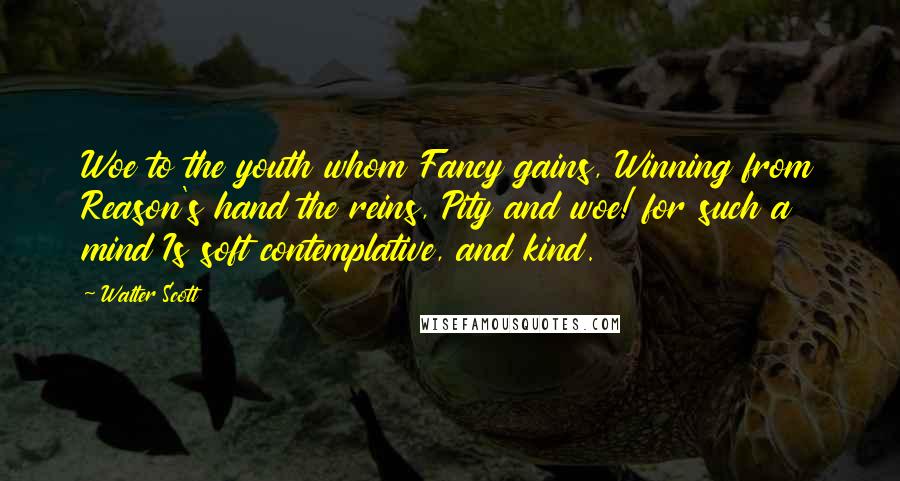 Walter Scott Quotes: Woe to the youth whom Fancy gains, Winning from Reason's hand the reins, Pity and woe! for such a mind Is soft contemplative, and kind.