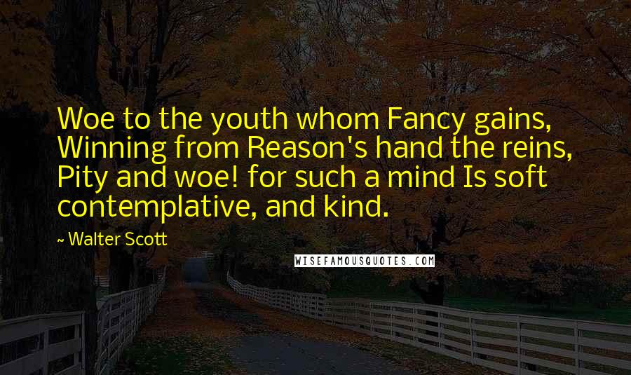 Walter Scott Quotes: Woe to the youth whom Fancy gains, Winning from Reason's hand the reins, Pity and woe! for such a mind Is soft contemplative, and kind.