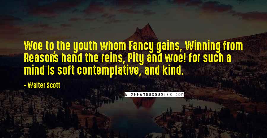 Walter Scott Quotes: Woe to the youth whom Fancy gains, Winning from Reason's hand the reins, Pity and woe! for such a mind Is soft contemplative, and kind.