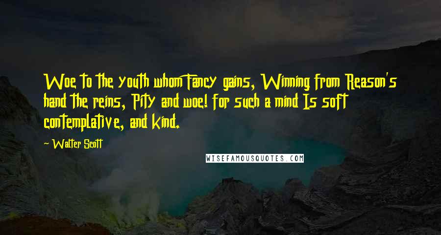 Walter Scott Quotes: Woe to the youth whom Fancy gains, Winning from Reason's hand the reins, Pity and woe! for such a mind Is soft contemplative, and kind.