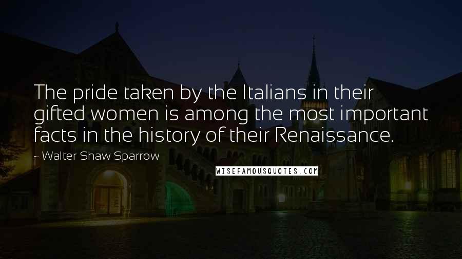 Walter Shaw Sparrow Quotes: The pride taken by the Italians in their gifted women is among the most important facts in the history of their Renaissance.