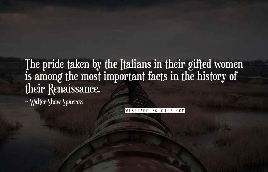 Walter Shaw Sparrow Quotes: The pride taken by the Italians in their gifted women is among the most important facts in the history of their Renaissance.