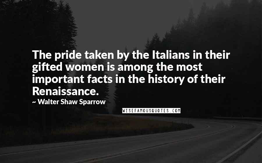 Walter Shaw Sparrow Quotes: The pride taken by the Italians in their gifted women is among the most important facts in the history of their Renaissance.