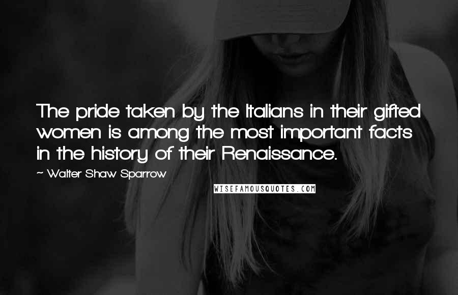 Walter Shaw Sparrow Quotes: The pride taken by the Italians in their gifted women is among the most important facts in the history of their Renaissance.