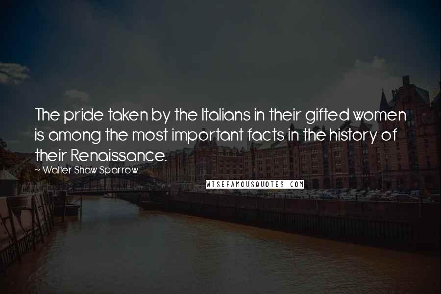 Walter Shaw Sparrow Quotes: The pride taken by the Italians in their gifted women is among the most important facts in the history of their Renaissance.