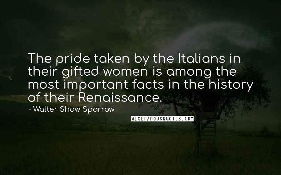 Walter Shaw Sparrow Quotes: The pride taken by the Italians in their gifted women is among the most important facts in the history of their Renaissance.