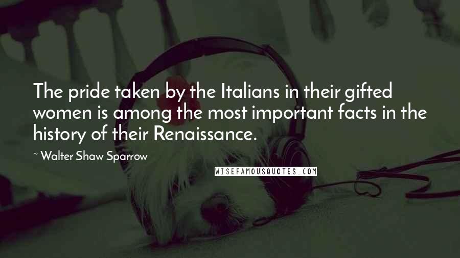 Walter Shaw Sparrow Quotes: The pride taken by the Italians in their gifted women is among the most important facts in the history of their Renaissance.