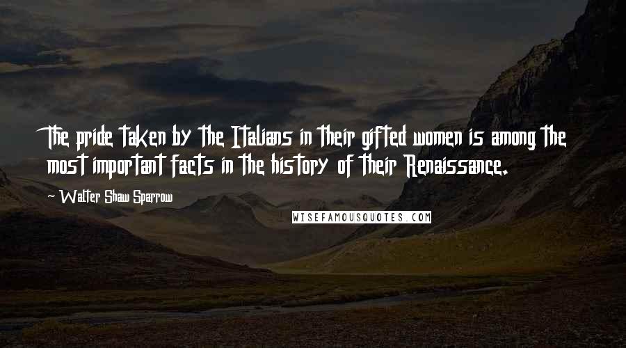 Walter Shaw Sparrow Quotes: The pride taken by the Italians in their gifted women is among the most important facts in the history of their Renaissance.