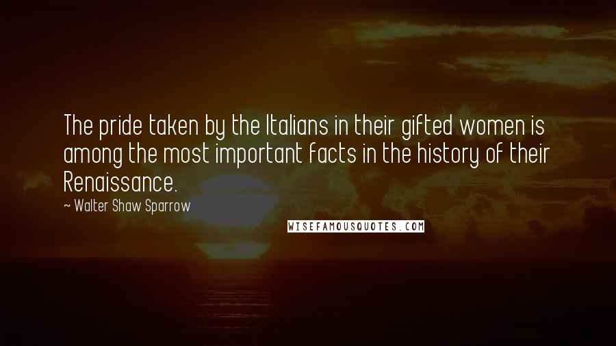 Walter Shaw Sparrow Quotes: The pride taken by the Italians in their gifted women is among the most important facts in the history of their Renaissance.