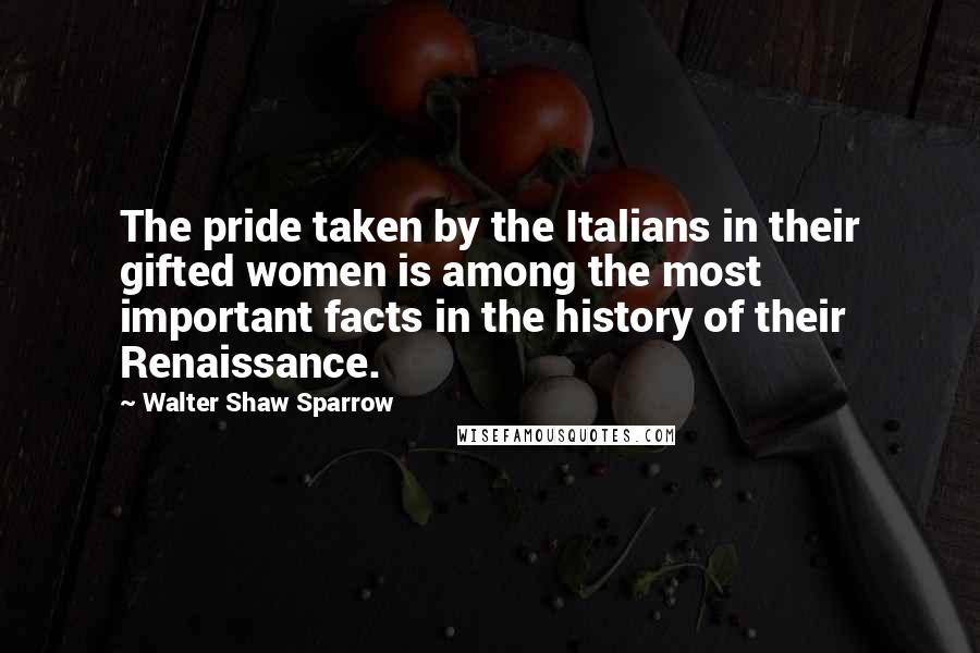 Walter Shaw Sparrow Quotes: The pride taken by the Italians in their gifted women is among the most important facts in the history of their Renaissance.