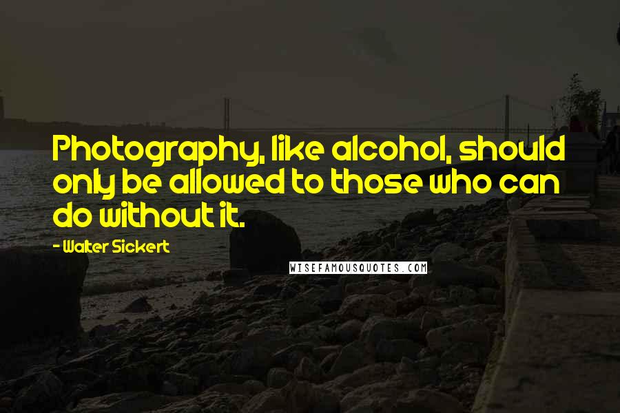 Walter Sickert Quotes: Photography, like alcohol, should only be allowed to those who can do without it.