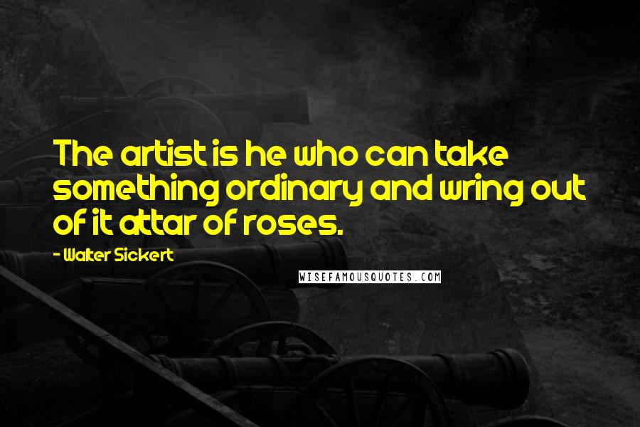 Walter Sickert Quotes: The artist is he who can take something ordinary and wring out of it attar of roses.