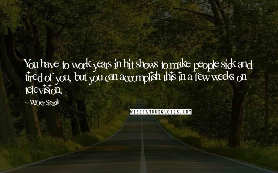 Walter Slezak Quotes: You have to work years in hit shows to make people sick and tired of you, but you can accomplish this in a few weeks on television.