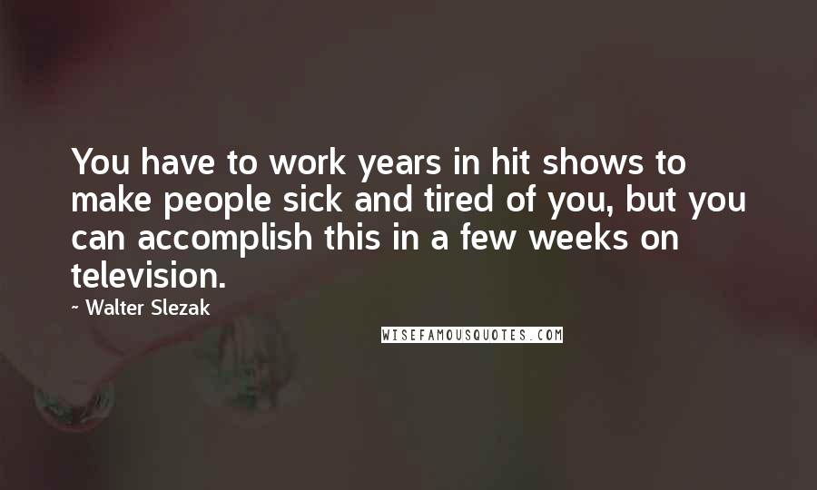 Walter Slezak Quotes: You have to work years in hit shows to make people sick and tired of you, but you can accomplish this in a few weeks on television.