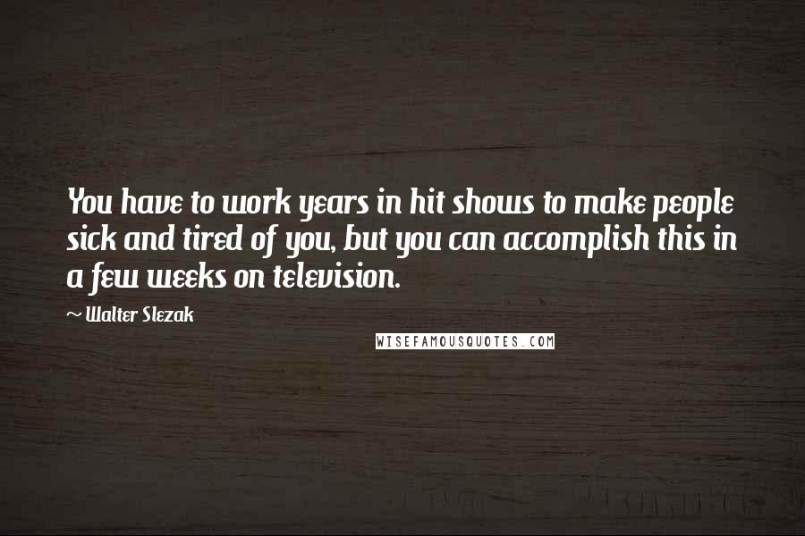 Walter Slezak Quotes: You have to work years in hit shows to make people sick and tired of you, but you can accomplish this in a few weeks on television.