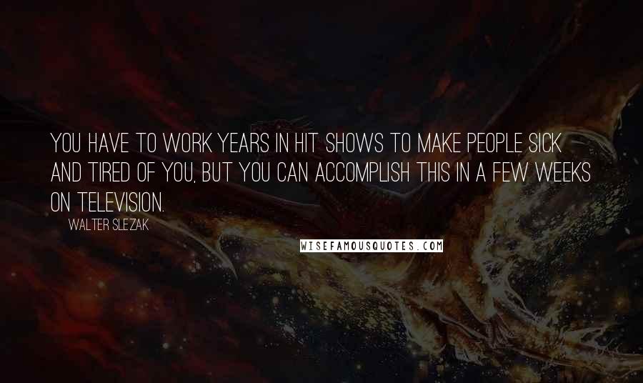 Walter Slezak Quotes: You have to work years in hit shows to make people sick and tired of you, but you can accomplish this in a few weeks on television.