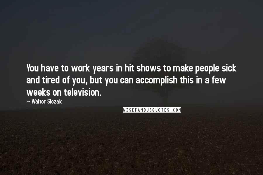 Walter Slezak Quotes: You have to work years in hit shows to make people sick and tired of you, but you can accomplish this in a few weeks on television.