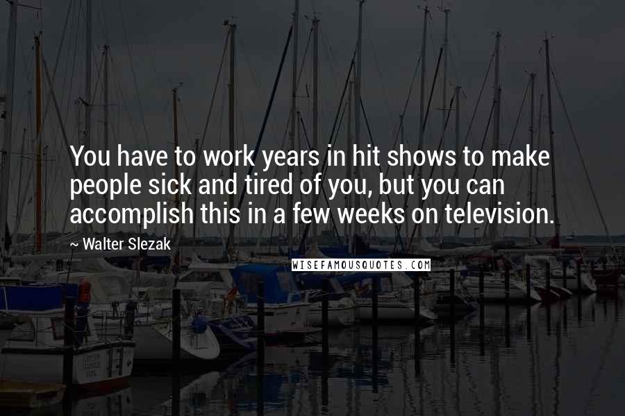 Walter Slezak Quotes: You have to work years in hit shows to make people sick and tired of you, but you can accomplish this in a few weeks on television.