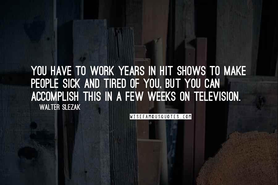 Walter Slezak Quotes: You have to work years in hit shows to make people sick and tired of you, but you can accomplish this in a few weeks on television.