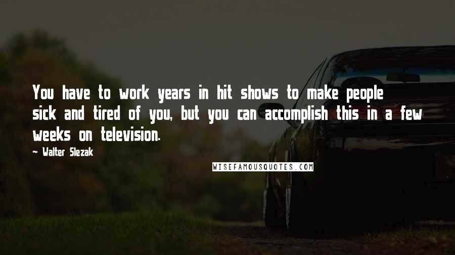 Walter Slezak Quotes: You have to work years in hit shows to make people sick and tired of you, but you can accomplish this in a few weeks on television.
