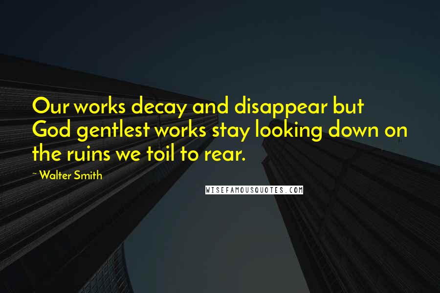 Walter Smith Quotes: Our works decay and disappear but God gentlest works stay looking down on the ruins we toil to rear.