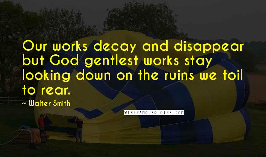 Walter Smith Quotes: Our works decay and disappear but God gentlest works stay looking down on the ruins we toil to rear.