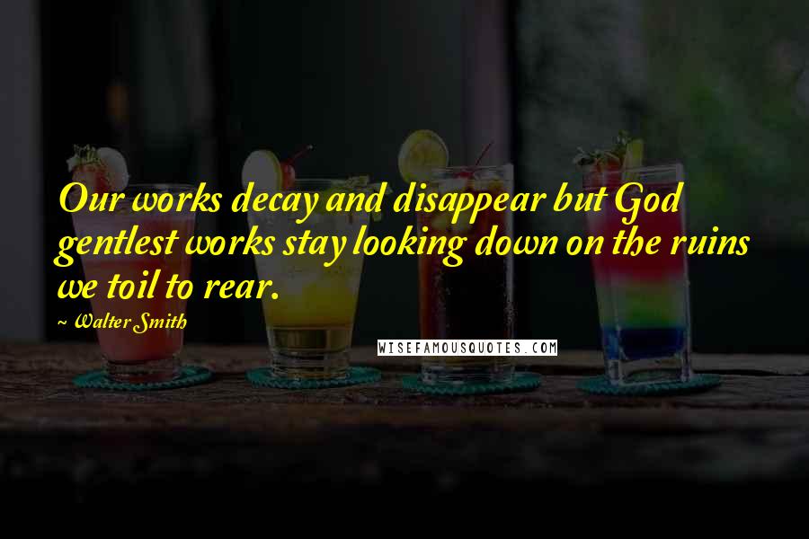 Walter Smith Quotes: Our works decay and disappear but God gentlest works stay looking down on the ruins we toil to rear.