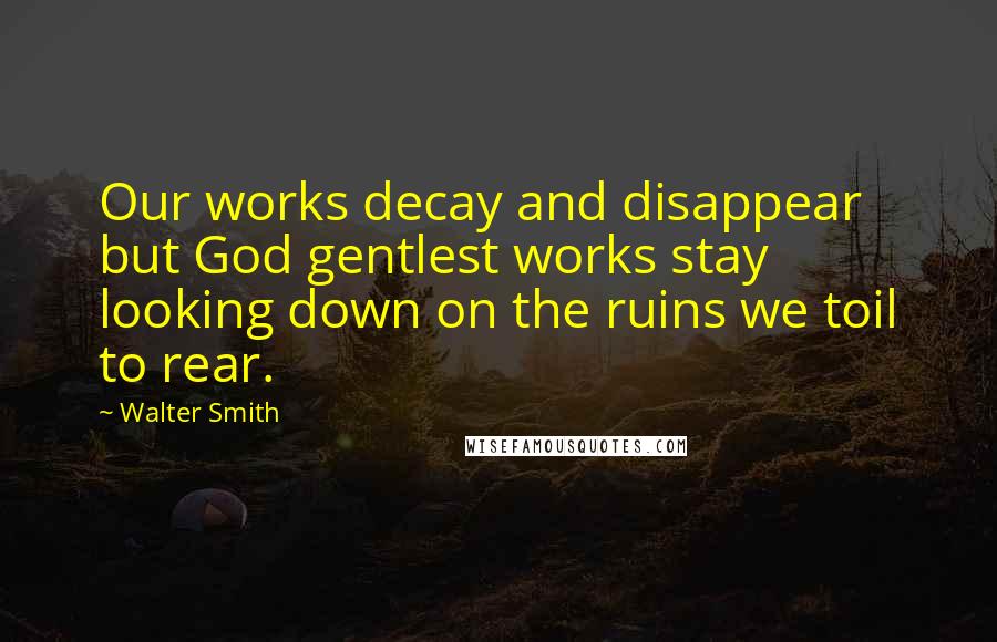 Walter Smith Quotes: Our works decay and disappear but God gentlest works stay looking down on the ruins we toil to rear.