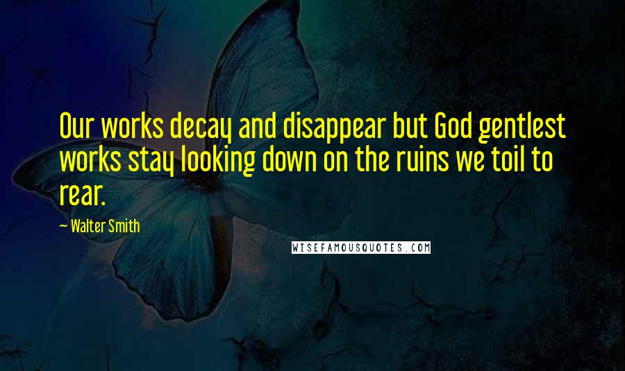 Walter Smith Quotes: Our works decay and disappear but God gentlest works stay looking down on the ruins we toil to rear.