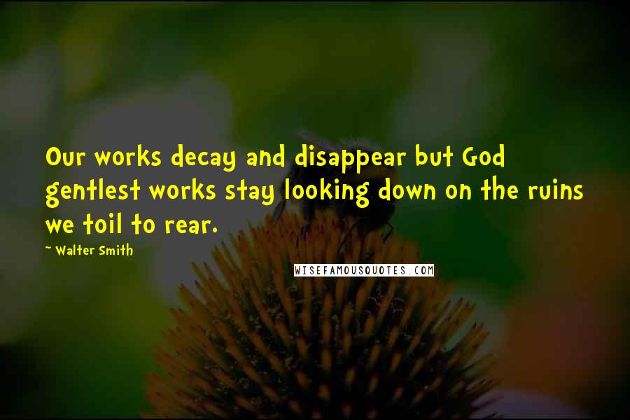 Walter Smith Quotes: Our works decay and disappear but God gentlest works stay looking down on the ruins we toil to rear.