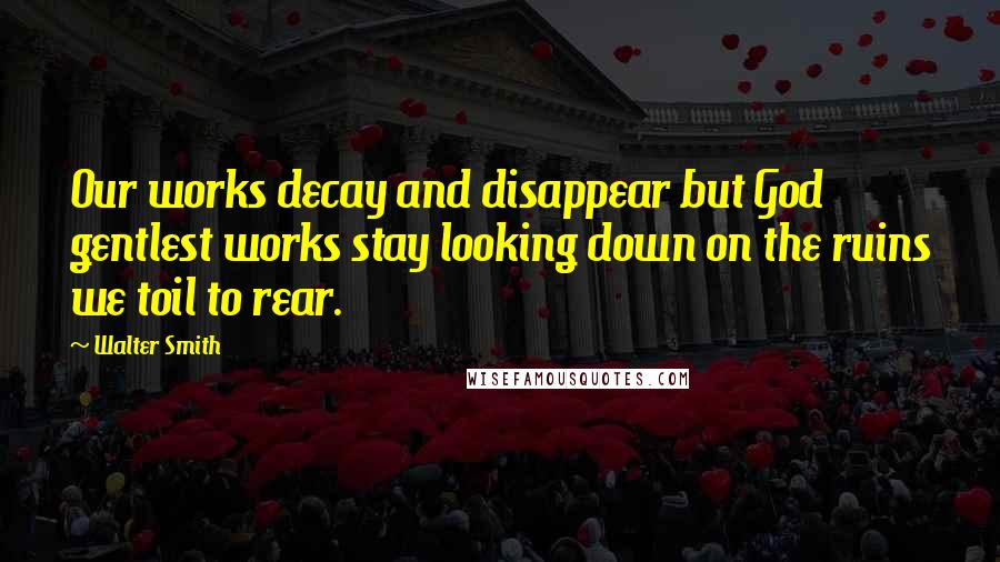 Walter Smith Quotes: Our works decay and disappear but God gentlest works stay looking down on the ruins we toil to rear.